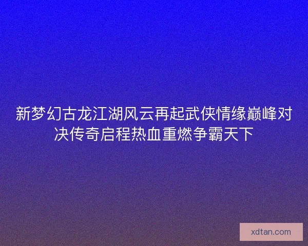 新梦幻古龙江湖风云再起武侠情缘巅峰对决传奇启程热血重燃争霸天下