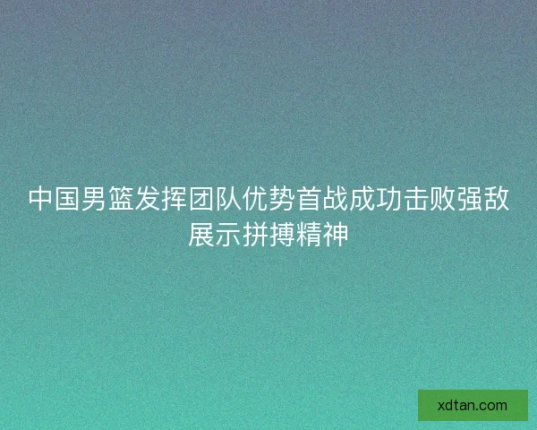 中国男篮发挥团队优势首战成功击败强敌展示拼搏精神