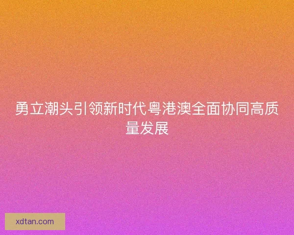 勇立潮头引领新时代粤港澳全面协同高质量发展