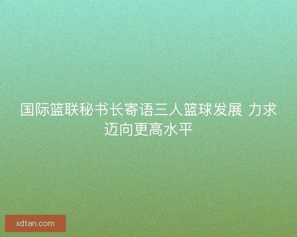 国际篮联秘书长寄语三人篮球发展 力求迈向更高水平