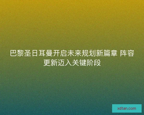 巴黎圣日耳曼开启未来规划新篇章 阵容更新迈入关键阶段