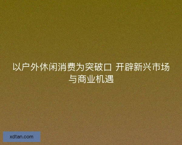 以户外休闲消费为突破口 开辟新兴市场与商业机遇