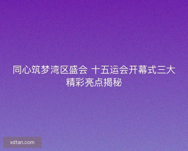 同心筑梦湾区盛会 十五运会开幕式三大精彩亮点揭秘