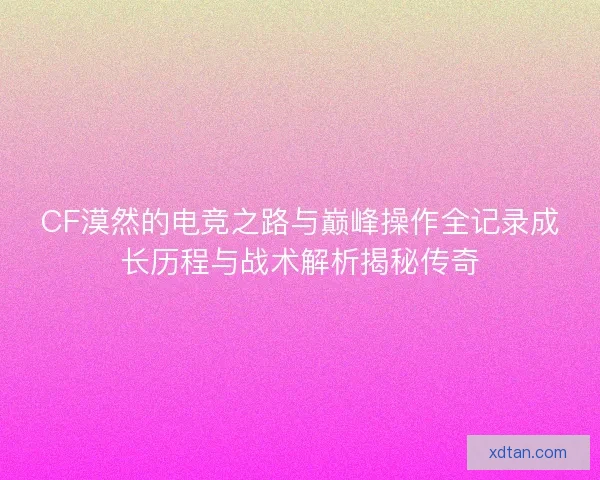 CF漠然的电竞之路与巅峰操作全记录成长历程与战术解析揭秘传奇
