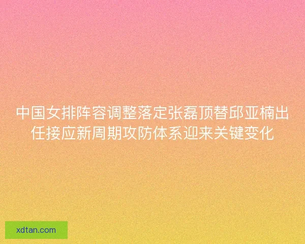 中国女排阵容调整落定张磊顶替邱亚楠出任接应新周期攻防体系迎来关键变化