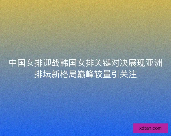 中国女排迎战韩国女排关键对决展现亚洲排坛新格局巅峰较量引关注